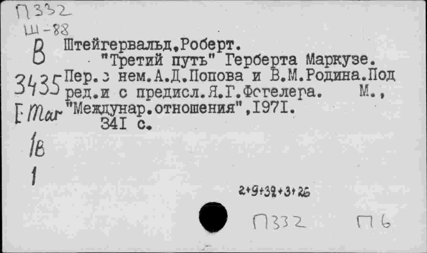 ﻿Ш-38
6 Штейгервальд,Роберт.
"Третий путь" Герберта Маркузе.
о/огПер.з нем.А.Д.Попова и В.М.Родина.Под ЗЧэОред.и с предисл.Я.Г.Фогелера. М., [ /72лг ’’Междунар. отношения" ,1971.
